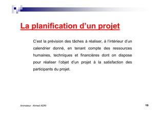 15Animateur : Ahmed ADRI
La planification d’un projet
C’est la prévision des tâches à réaliser, à l’intérieur d’un
calendrier donné, en tenant compte des ressources
humaines, techniques et financières dont on dispose
pour réaliser l’objet d’un projet à la satisfaction des
participants du projet.
 