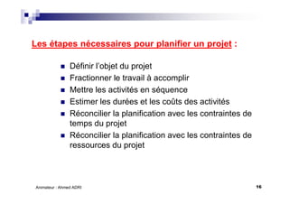 16Animateur : Ahmed ADRI
Les étapes nécessaires pour planifier un projet :
Définir l’objet du projet
Fractionner le travail à accomplir
Mettre les activités en séquence
Estimer les durées et les coûts des activités
Réconcilier la planification avec les contraintes de
temps du projet
Réconcilier la planification avec les contraintes de
ressources du projet
 