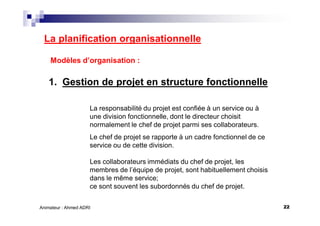 22Animateur : Ahmed ADRI
La planification organisationnelle
Modèles d’organisation :
1. Gestion de projet en structure fonctionnelle
La responsabilité du projet est confiée à un service ou à
une division fonctionnelle, dont le directeur choisit
normalement le chef de projet parmi ses collaborateurs.
Le chef de projet se rapporte à un cadre fonctionnel de ce
service ou de cette division.
Les collaborateurs immédiats du chef de projet, les
membres de l’équipe de projet, sont habituellement choisis
dans le même service;
ce sont souvent les subordonnés du chef de projet.
 