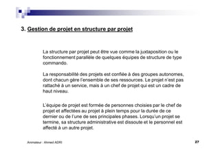 27Animateur : Ahmed ADRI
3. Gestion de projet en structure par projet
La structure par projet peut être vue comme la juxtaposition ou le
fonctionnement parallèle de quelques équipes de structure de type
commando.
La responsabilité des projets est confiée à des groupes autonomes,
dont chacun gère l’ensemble de ses ressources. Le projet n’est pas
rattaché à un service, mais à un chef de projet qui est un cadre de
haut niveau.
L’équipe de projet est formée de personnes choisies par le chef de
projet et affectées au projet à plein temps pour la durée de ce
dernier ou de l’une de ses principales phases. Lorsqu’un projet se
termine, sa structure administrative est dissoute et le personnel est
affecté à un autre projet.
 