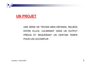 3Animateur : Ahmed ADRI
UN PROJET
UNE SÉRIE DE TÂCHES BIEN DÉFINIES, RELIÉES
ENTRE ELLES, CULMINANT DANS UN OUTPUT
PRÉCIS ET REQUÉRANT UN CERTAIN TEMPS
POUR LES ACCOMPLIR .
 
