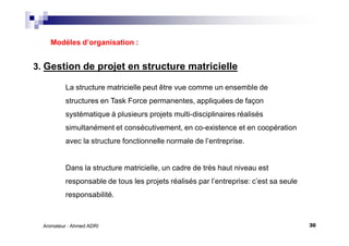 30Animateur : Ahmed ADRI
3. Gestion de projet en structure matricielle
Modèles d’organisation :
La structure matricielle peut être vue comme un ensemble de
structures en Task Force permanentes, appliquées de façon
systématique à plusieurs projets multi-disciplinaires réalisés
simultanément et consécutivement, en co-existence et en coopération
avec la structure fonctionnelle normale de l’entreprise.
Dans la structure matricielle, un cadre de très haut niveau est
responsable de tous les projets réalisés par l’entreprise: c’est sa seule
responsabilité.
 