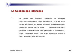 34Animateur : Ahmed ADRI
La Gestion des interfaces
. La gestion des interfaces, concerne les échanges
d’information relative au projet entre le chef de projet, d’une
part et, d’autre part, le client ou promoteur, ses représentants,
des tierces parties, voire le public; c’est-à-dire, de façon
générale, tous ceux qui ne participent pas à la réalisation du
projet comme exécutants, mais y ont néanmoins un intérêt
direct ou indirect, réel ou présumé
 