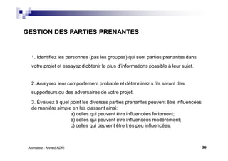 36Animateur : Ahmed ADRI
GESTION DES PARTIES PRENANTES
1. Identifiez les personnes (pas les groupes) qui sont parties prenantes dans
votre projet et essayez d’obtenir le plus d’informations possible à leur sujet.
2. Analysez leur comportement probable et déterminez s ’ils seront des
supporteurs ou des adversaires de votre projet.
3. Évaluez à quel point les diverses parties prenantes peuvent être influencées
de manière simple en les classant ainsi:
a) celles qui peuvent être influencées fortement;
b) celles qui peuvent être influencées modérément;
c) celles qui peuvent être très peu influencées.
 
