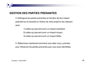 37Animateur : Ahmed ADRI
4. Distinguez les parties prenantes en fonction de leur impact
potentiel sur la réussite ou l’échec de votre projet en les classant
ainsi:
1) celles qui peuvent avoir un impact important;
2) celles qui peuvent avoir un impact moyen;
3) celles qui peuvent avoir un impact faible.
5. Déterminez maintenant comment vous allez vous y prendre
pour influencer les parties prenantes que vous avez identifiées.
GESTION DES PARTIES PRENANTES
 