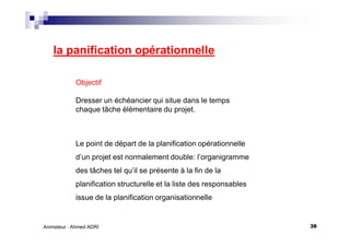 38Animateur : Ahmed ADRI
la panification opérationnelle
Objectif
Dresser un échéancier qui situe dans le temps
chaque tâche élémentaire du projet.
Le point de départ de la planification opérationnelle
d’un projet est normalement double: l’organigramme
des tâches tel qu’il se présente à la fin de la
planification structurelle et la liste des responsables
issue de la planification organisationnelle
 