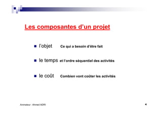 4Animateur : Ahmed ADRI
Les composantes d’un projet
l’objet Ce qui a besoin d’être fait
le temps et l’ordre séquentiel des activités
le coût Combien vont coûter les activités
 