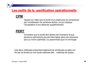 42Animateur : Ahmed ADRI
Les outils de la panification opérationnelle
CPM
repose sur l’idée que la durée d’un projet peut se compresser
par l’accélération de certaines tâches, ce qui implique
l’acceptation d’une dépense supplémentaire
PERT
Considère que la durée des tâches est incertaine et que
plusieurs estimations peuvent être faites selon les scénarios
plus ou moins optimiste ( ou pessimiste) que l’on envisage
Ces deux méthodes présentent tellement de similitudes qu’elles ont
fini par se fondre en une seule méthode dite : méthode de réseau
 