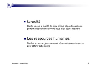 5Animateur : Ahmed ADRI
La qualité
Quelle va être la qualité de notre produit et quelle qualité de
performance humaine devons-nous avoir pour l’atteindre
Les ressources humaines
Quelles sortes de gens nous sont nécessaires ou avons-nous
pour obtenir cette qualité
 