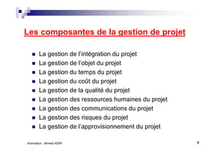 7Animateur : Ahmed ADRI
Les composantes de la gestion de projet
La gestion de l’intégration du projet
La gestion de l’objet du projet
La gestion du temps du projet
La gestion du coût du projet
La gestion de la qualité du projet
La gestion des ressources humaines du projet
La gestion des communications du projet
La gestion des risques du projet
La gestion de l’approvisionnement du projet
 