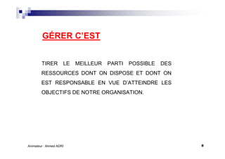 8Animateur : Ahmed ADRI
GÉRER C’EST
TIRER LE MEILLEUR PARTI POSSIBLE DES
RESSOURCES DONT ON DISPOSE ET DONT ON
EST RESPONSABLE EN VUE D’ATTEINDRE LES
OBJECTIFS DE NOTRE ORGANISATION.
 