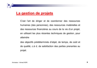 9Animateur : Ahmed ADRI
La gestion de projets
C’est l’art de diriger et de coordonner des ressources
humaines (des personnes), des ressources matérielles et
des ressources financières au cours de la vie d’un projet,
en utilisant les plus récentes techniques de gestion, pour
atteindre
des objectifs prédéterminés d’objet, de temps, de coût et
de qualité, c.à d. de satisfaction des parties prenantes au
projet.
 