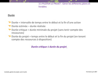 Durée Durée = intervalle de temps entre le début et la fin d’une action Durée estimée – durée réalisée Durée critique = durée minimale du projet (sans tenir compte des ressources) ‏ Durée du projet = temps entre le début et la fin du projet (en tenant compte des ressources à disposition) ‏ Durée critique ≤ durée du projet   3.5 PILOTER LE PROJET : Gérer les différents jalons et livrables 