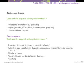 Gestion des risques Quels sont les risques à traiter prioritairement ? - Probabilité  ( numérique ou qualitatif) ‏ - Impact (objectif, coûts, délais, numérique ou qualitatif) ‏ - Classification de risques Plan de réponse Quels sont les risques à traiter prioritairement ? - Transférer le risque  ( assurance, garantie, pénalité) ‏ - Eviter le risque (redéfinition du projet, redondance et procédures de sécurité, etc…) ‏ - Réduire le risque - Plan d’action en cas de réalisation du risque - Rien faire   3.6 PILOTER LE PROJET : Gérer les charges et les risques 