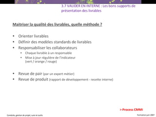 Maitriser la qualité des livrables, quelle méthode ? Orienter livrables Définir des modèles standards de livrables Responsabiliser les collaborateurs Chaque livrable à un responsable Mise à jour régulière de l’indicateur (vert / orange / rouge)   Revue de pair  (par un expert métier) ‏ Revue de produit  (rapport de développement - recette interne) ‏ 3.7 VALIDER EN INTERNE : Les bons supports de présentation des livrables > Process CMMI 