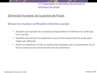 Dimension humaine de la gestion de Projet Dénouer les situations conflictuelles inhérentes au projet Accepter qu’un projet est un processus d’ajustement à l’intérieur d’un cadre que l’on s’est fixé Identifier précisément et rapidement ce qui limite l’avancement du projet pour réagir avec efficacité Porter son attention à la fois au contenu des échanges avec ses partenaires et à la fois aux processus de communication de ses partenaires 1.1 S'approprier le périmètre fonctionnel et technique du projet. 