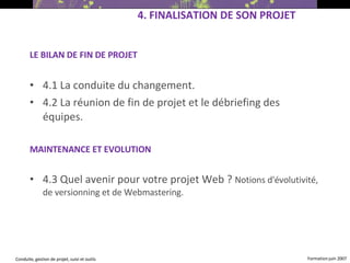LE BILAN DE FIN DE PROJET 4.1  La conduite du changement.   4.2  La réunion de fin de projet et le débriefing des équipes.   MAINTENANCE ET EVOLUTION 4.3  Quel avenir pour votre projet Web ?  Notions d'évolutivité, de versionning et de Webmastering.   4.  FINALISATION DE SON PROJET   