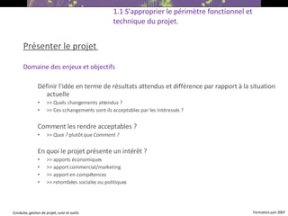 Présenter le projet   Domaine des enjeux et objectifs Définir l'idée en terme de résultats attendus et différence par rapport à la situation actuelle >> Quels changements attendus ?  >> Ces c changements sont-ils acceptables par les intéressés ? Comment les rendre acceptables ?  >>  Quoi ?  plutôt que  Comment ? En quoi le projet présente un intérêt ? >> apports économiques  >> apport commercial/marketing  >> apport en compétences  >> retombées sociales ou politiques  1.1 S'approprier le périmètre fonctionnel et technique du projet. 