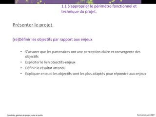 Présenter le projet  (re)Définir les objectifs par rapport aux enjeux S’assurer que les partenaires ont une perception claire et convergente des objectifs Expliciter le lien objectifs-enjeux Définir le résultat attendu Expliquer en quoi les objectifs sont les plus adaptés pour répondre aux enjeux   1.1 S'approprier le périmètre fonctionnel et technique du projet. 