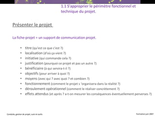 Présenter le projet  La fiche-projet = un support de communication projet. titre  (qu’est ce que c’est ?)‏ localisation  (d’où ça vient ?)‏ initiative  (qui commande cela ?)‏ justification  (pourquoi ce projet et pas un autre ?)‏ bénéficiaire  (à qui servira-t-il ?)‏ objectifs  (pour arriver à quoi ?)‏ moyens  (avec qui ? avec quoi ? et combien ?)‏ fonctionnement  (comment le projet s ‘organisera dans la réalité ?)‏ déroulement opérationnel  (comment le réaliser concrètement ?)‏ effets attendus  (et après ? a-t-on mesurer les conséquences éventuellement perverses ?)   1.1 S'approprier le périmètre fonctionnel et technique du projet. 