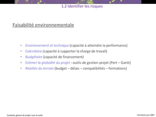 Faisabilité environnementale Environnement et technique   (capacité à atteindre la performance)‏ Calendaire  (capacité à supporter la charge de travail)‏ Budgétaire  (capacité de financement)   Estimer la globalité du projet  : outils de gestion projet (Pert – Gantt)‏ Réalités du terrain   (budget – délais – compatibilités – formations)   1.2 Identifier les risques 