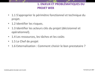 1.1 S'approprier le périmètre fonctionnel et technique du projet. 1.2 Identifier les risques. 1.3 Identifier les acteurs clés du projet (décisionnel et opérationnel). 1.4 Les ressources, les tâches et les coûts 1.5 Le Chef de projet 1.6 Externalisation : Comment choisir le bon prestataire ?   1. ENJEUX ET PROBLÉMATIQUES DU PROJET WEB 