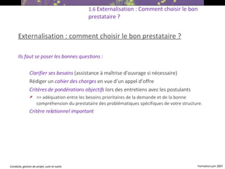 Externalisation : comment choisir le bon prestataire ?   Ils faut se poser les bonnes questions : Clarifier ses besoins   (assistance à maîtrise d’ouvrage si nécessaire) ‏  Rédiger un  cahier des charges   en vue d’un appel d’offre Critères de pondérations objectifs   lors des entretiens avec les postulants  >> adéquation entre les besoins prioritaires de la demande et de la bonne compréhension du prestataire des problématiques spécifiques de votre structure. Critère relationnel important  1.6  Externalisation : Comment choisir le bon prestataire ?   
