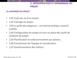 LE LANCEMENT DU PROJET 2.01 Cycle de vie d’un projet. 2.02 Cadrage du projet. 2.03 La grille des exigences : une bonne pratique souvent oubliée. 2.04 Configuration du projet et mise en place des outils de conduite de projet. 2.05 Planification et ordonnancement par phases. 2.06 Constitution de l'équipe et coordination. 2.07 Synchronisation des métiers.  2. APPROPRIATION ET DEMARRAGE DU PROJET 