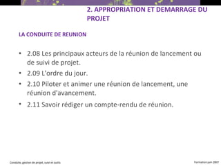 LA CONDUITE DE REUNION 2.08 Les principaux acteurs de la réunion de lancement ou de suivi de projet. 2.09 L'ordre du jour. 2.10 Piloter et animer une réunion de lancement, une réunion d'avancement. 2.11 Savoir rédiger un compte-rendu de réunion.   2. APPROPRIATION ET DEMARRAGE DU PROJET 