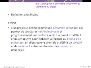 Définition d’un Projet  AFNOR   « un projet se définit comme une  démarche spécifique   qui permet de structurer  méthodiquement  et progressivement une  réalité   à venir. Un projet est définit et  mis en œuvre pour élaborer la réponse au   besoin d’un utilisateur , un client ou une clientèle et définit un  objectif  et des  actions  à entreprendre avec des  ressources  données »  1.1 S'approprier le périmètre fonctionnel et technique du projet.   