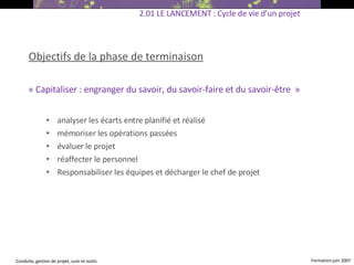 Objectifs de la phase de terminaison « Capitaliser :  engranger du savoir, du savoir-faire et du savoir-être   » analyser les écarts entre planifié et réalisé mémoriser les opérations passées évaluer le projet réaffecter le personnel Responsabiliser les équipes et décharger le chef de projet   2.01 LE LANCEMENT : Cycle de vie d’un projet 