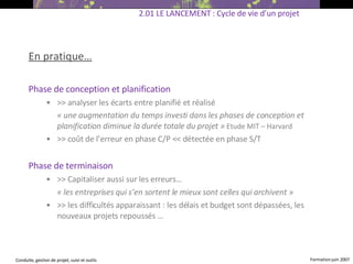 En pratique… Phase de conception et planification  >> analyser les écarts entre planifié et réalisé « une augmentation du temps investi dans les phases de conception et planification diminue la durée totale du projet »   Etude MIT – Harvard >> coût de l’erreur en phase C/P << détectée en phase S/T  Phase de terminaison  >>  Capitaliser aussi sur les erreurs… « les entreprises qui s’en sortent le mieux sont celles qui archivent » >> les difficultés apparaissant : les délais et budget sont dépassées, les nouveaux projets repoussés … 2.01 LE LANCEMENT : Cycle de vie d’un projet 
