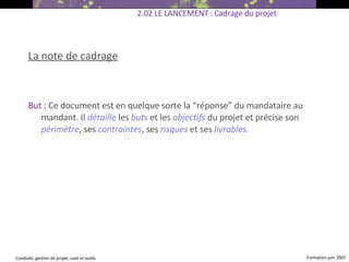 La note de cadrage But :  Ce document est en quelque sorte la “réponse” du mandataire au mandant. Il  détaille  les  buts  et les  objectifs  du projet et précise son  périmètre , ses  contraintes , ses  risques  et ses  livrables. 2.02 LE LANCEMENT : Cadrage du projet 