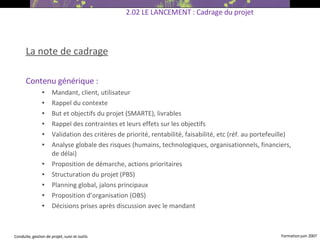La note de cadrage Contenu générique : Mandant, client, utilisateur Rappel du contexte But et objectifs du projet (SMARTE), livrables Rappel des contraintes et leurs effets sur les objectifs Validation des critères de priorité, rentabilité, faisabilité, etc (réf. au portefeuille)  Analyse globale des risques (humains, technologiques, organisationnels, financiers, de délai) ‏ Proposition de démarche, actions prioritaires Structuration du projet (PBS) ‏ Planning global, jalons principaux Proposition d’organisation (OBS) ‏ Décisions prises après discussion avec le mandant   2.02 LE LANCEMENT : Cadrage du projet 