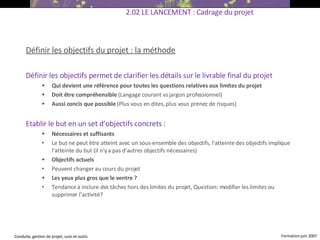 Définir les objectifs du projet : la méthode Définir les objectifs permet de  clarifier les détails sur le livrable final du projet  Qui devient une référence pour toutes les questions relatives aux limites du projet Doit être compréhensible  (Langage courant vs jargon professionnel) ‏ Aussi concis que possible  (Plus vous en dites, plus vous prenez de risques)   Etablir le but en un set d’objectifs concrets  : Nécessaires et suffisants  Le but ne peut être atteint avec un sous-ensemble des objectifs, l'atteinte des objectifs implique l'atteinte du but (il n'y a pas d'autres objectifs nécessaires) ‏ Objectifs actuels  Peuvent changer au cours du projet Les yeux plus gros que le ventre ?  Tendance à inclure des tâches hors des limites du projet, Question: modifier les limites ou supprimer l’activité? 2.02 LE LANCEMENT : Cadrage du projet 