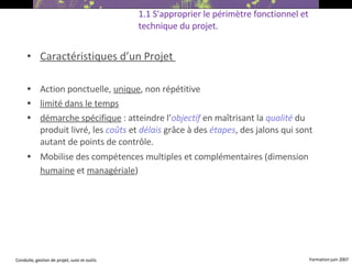 Caractéristiques d’un Projet  Action ponctuelle,  unique , non répétitive limité dans le temps démarche spécifique  : atteindre l’ objectif  en maîtrisant la  qualité  du produit livré, les  coûts  et  délais  grâce à des  étapes , des jalons qui sont autant de points de contrôle. Mobilise des compétences multiples et complémentaires (dimension  humaine  et  managériale )   1.1 S'approprier le périmètre fonctionnel et technique du projet. 