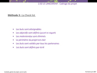 Méthode 3 :  La   Check list   •  Les buts sont  atteignables •  Les  objectifs  sont  définis  (positif et négatif) ‏ •  Les  malentendus  sont  éliminés •  Le  périmètre du projet  est  clair •  Les  buts  sont  validés par tous  les partenaires •  Les  buts sont définis par écrit   2.02 LE LANCEMENT : Cadrage du projet 