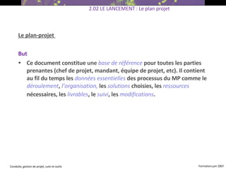 Le plan-projet  But  Ce document constitue  une   base de référence   pour toutes les parties prenantes (chef de projet, mandant, équipe de projet, etc). Il contient au fil du temps les  données essentielles   des processus du MP comme le  déroulement ,  l’organisation,   les  solutions  choisies, les  ressources   nécessaires, les  livrables , le  suivi , les  modifications .   2.02 LE LANCEMENT : Le plan projet 