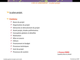 Le plan-projet  Contenu  Bases du projet   Organisation du projet   Démarche et déroulement du projet   Avant projet, études préliminaires Conception globale et détaillée Réalisation Mise en œuvre Clôture Financement et budget Processus techniques   Suivi de projet   Processus de soutien   2.02 LE LANCEMENT : Le plan projet > Process CMMI Capability Maturity Model 