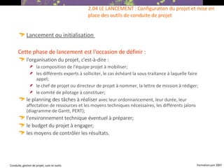 Lancement ou initialisation   Cette phase de lancement est l'occasion de définir :   l'organisation du projet, c'est-à-dire :  la composition de l'équipe projet à mobiliser; les différents experts à solliciter, le cas échéant la sous-traitance à laquelle faire appel; le chef de projet ou directeur de projet à nommer, la lettre de mission à rédiger; le comité de pilotage à constituer; le planning des tâches à réaliser  avec leur ordonnancement, leur durée, leur affectation de ressources et les moyens techniques nécessaires, les différents jalons (diagramme de Gantt, PERT); l'environnement technique éventuel à préparer; le budget du projet à engager; les moyens de contrôler les résultats.   2.04 LE LANCEMENT : Configuration du projet et mise en place des outils de conduite de projet  