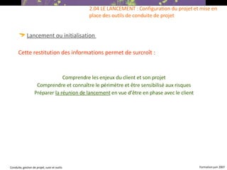 Lancement ou initialisation   Cette restitution des informations permet de surcroît : Comprendre les enjeux du client et son projet Comprendre et connaître le périmètre et être sensibilisé aux risques Préparer  la réunion de lancement  en vue d’être en phase avec le client 2.04 LE LANCEMENT : Configuration du projet et mise en place des outils de conduite de projet  