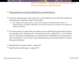 Étude générale et étude détaillée (ou spécifications)   Le but de cette phase est de concevoir ou de spécifier ce qui doit être réalisé ou fabriqué pour atteindre l'objectif du projet. (on rédige éventuellement un cahier des charges, les spécifications étant un document plus complet et détaillé). Ces études associent la maîtrise d'ouvrage et la maîtrise d'œuvre. On parle parfois d'  expression de besoins  ou de spécifications générales lorsque ces livrables sont "fonctionnels" et exprimés par les "utilisateurs", et on réserve alors le vocable de  spécifications  (ou spécifications détaillées) à des documents plus "techniques", ou en tout cas qui détaillent plus le fonctionnement "interne" du logiciel attendu.   Spécifications fonctionnelles : expert CP Spécifications techniques : expert CPT 2.04 LE LANCEMENT : Configuration du projet et mise en place des outils de conduite de projet  