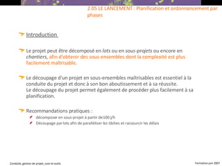 Introduction   Le projet peut être décomposé en  lots  ou en  sous-projets  ou encore en  chantiers ,  afin d'obtenir des sous-ensembles dont la complexité est plus facilement maîtrisable . Le découpage d'un projet en sous-ensembles maîtrisables est essentiel à la conduite du projet et donc à son bon aboutissement et à sa réussite. Le découpage du projet permet également de procéder plus facilement à sa planification.  Recommandations pratiques :  décomposer en sous-projet à partir de 100 j/h Découpage par lots afin de paralléliser les tâches et raccourcir les délais 2.05 LE LANCEMENT : Planification et ordonnancement par phases 