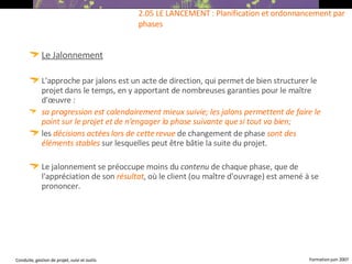 Le Jalonnement L'approche par jalons est un acte de direction, qui permet de bien structurer le projet dans le temps, en y apportant de nombreuses garanties pour le maître d'œuvre :  sa progression est calendairement mieux suivie; les jalons permettent de faire le point sur le projet et de n'engager la phase suivante que si tout va bien;   les  décisions actées lors de cette revue  de changement de phase  sont des   éléments stables  sur lesquelles peut être bâtie la suite du projet.  Le jalonnement se préoccupe moins du  contenu  de chaque phase, que de l'appréciation de son  résultat , où le client (ou maître d'ouvrage) est amené à se prononcer.   2.05 LE LANCEMENT : Planification et ordonnancement par phases 