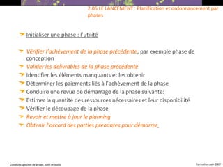 Initialiser une phase : l’utilité Vérifier l’achèvement de la phase précédente , par exemple phase de conception  Valider les délivrables de la phase précédente Identifier les éléments manquants et les obtenir Déterminer les paiements liés à l’achèvement de la phase  Conduire une revue de démarrage de la phase suivante: Estimer la quantité des ressources nécessaires et leur disponibilité  Vérifier le découpage de la phase Revoir et mettre à jour le planning Obtenir l’accord des parties prenantes pour démarrer   2.05 LE LANCEMENT : Planification et ordonnancement par phases 
