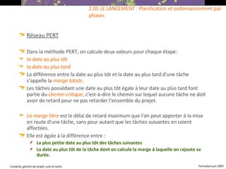 Réseau PERT Dans la méthode PERT, on calcule deux valeurs pour chaque étape: la date au plus tôt  la date au plus tard  La différence entre la date au plus tôt et la date au plus tard d'une tâche s'appelle la  marge totale . Les tâches possédant une date au plus tôt égale à leur date au plus tard font partie du  chemin critique , c'est-à-dire le chemin sur lequel aucune tâche ne doit avoir de retard pour ne pas retarder l'ensemble du projet. La marge libre  est le délai de retard maximum que l'on peut apporter à la mise en route d'une tâche, sans pour autant que les tâches suivantes en soient affectées.  Elle est égale à la différence entre : La plus petite date au plus tôt des tâches suivantes La date au plus tôt de la tâche dont on calcule la marge à laquelle on rajoute sa durée.   2.05 LE LANCEMENT : Planification et ordonnancement par phases 