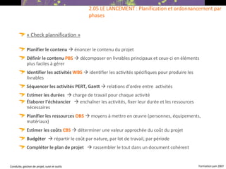 « Check plannification » Planifier le contenu     énoncer le contenu du projet Définir le contenu  PBS     décomposer en livrables principaux et ceux-ci en éléments plus faciles à gérer Identifier les activités  WBS     identifier les activités spécifiques pour produire les livrables Séquencer les activités PERT, Gantt     relations d’ordre entre  activités Estimer les durées     charge de travail pour chaque activité Élaborer l’échéancier     enchaîner les activités, fixer leur durée et les ressources nécessaires Planifier les ressources  OBS     moyens à mettre en œuvre (personnes, équipements, matériaux) ‏ Estimer les coûts  CBS     déterminer une valeur approchée du coût du projet Budgéter    répartir le coût par nature, par lot de travail, par période Compléter le plan de projet     rassembler le tout dans un document cohérent 2.05 LE LANCEMENT : Planification et ordonnancement par phases 