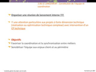 Organiser une réunion de lancement interne !!!!   !! une attention particulière aux projets à forte dimension technique (réalisation ou optimisation technique complexe) avec intervention d’un  CP technique   Objectifs  Favoriser la coordination et la synchronisation entre métiers Sensibiliser l’équipe aux enjeux client et au périmètre   2.06 LE LANCEMENT : Constitution de l’équipe et coordination 