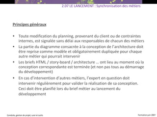 Principes généraux Toute modification du planning, provenant du client ou de contraintes internes, est signalée sans délai aux responsables de chacun des métiers La partie du diagramme consacrée à la conception de l’architecture doit être reprise comme modèle et obligatoirement dupliquée pour chaque autre métier qui pourrait intervenir  Les briefs HTML / story-board / architecture … ont lieu au moment où la conception correspondante est terminée (et non pas tous au démarrage du développement) ‏ En cas d’intervention d’autres métiers, l’expert en question doit intervenir régulièrement pour valider la réalisation de sa conception. Ceci doit être planifié lors du brief métier au lancement du développement  2.07 LE LANCEMENT : Synchronisation des métiers 