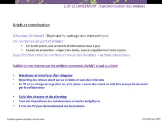 Briefs et coordination Réunions de travail   : Brainstorm, cadrage des interventions De l’exigence de part et d’autre : CP: briefs précis, une remontée d’information mise à jour Equipe de production : respect des délais, sources régulièrement mise à jours Coordination entre les métiers et revue des livrables + actions correctives Validation en interne par les métiers concernés AVANT envoi au client   Itérations et interface client/équipe Reporting des retours client sur les livrables et suivi des itérations Le CP est en charge de la gestion de cette phase = aucun document ne doit être envoyé directement par le collaborateur  Suivi des charges et du planning Suivi des imputations des collaborateurs et alertes budgétaires  Envoi des PV pour déclenchement des facturations   2.07 LE LANCEMENT : Synchronisation des métiers 